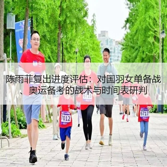 陈雨菲复出进度评估:对国羽女单备战、奥运备考的战术与时间表研判